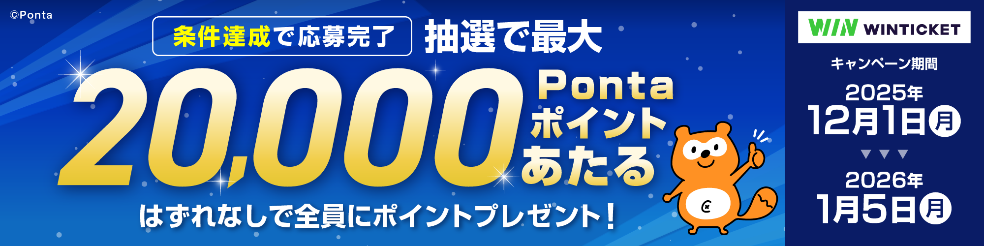WINTICKET 条件達成で応募完了 抽選で最大20,000Pontaポイントあたる はずれなしで全員にポイントプレゼント！ キャンペーン期間：2025年12月1日（月）～2026年1月5日（月）