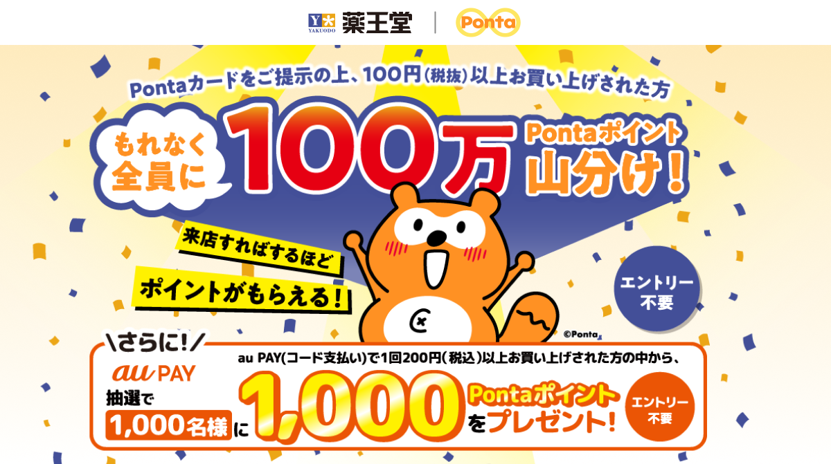 薬王堂 Ponta Pontaカードをご提示の上、100円(税抜)以上お買い上げされた方 もれなく全員に100万Pontaポイント山分け! 来店すればするほどポイントがもらえる! さらに!au PAY(コード支払い)で1回200円(税込)以上お買い上げされた方の中から、抽選で1,000名様に1,000Pontaポイントをプレゼント!エントリー不要