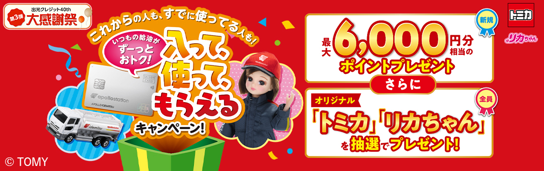出光クレジット40th大感謝祭第3弾 これからの人も、既に使ってる人も！いつもの給油がずーっとおトク！入って、使って、もらえるキャンペーン！ 新規：最大6,000円相当のポイントプレゼント さらに 全員：オリジナル「トミカ」「リカちゃん」を抽選でプレゼント！