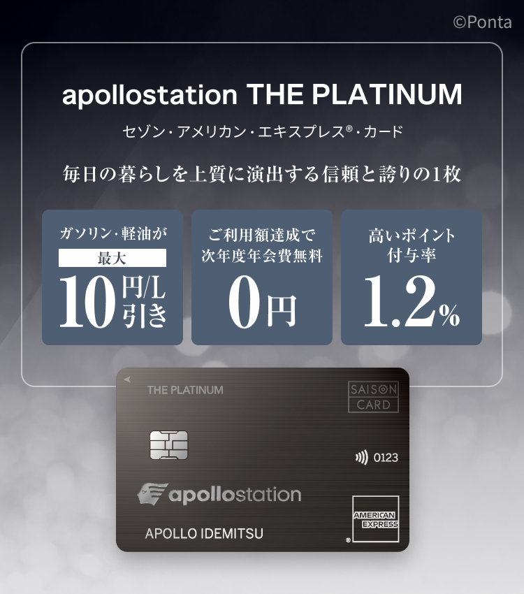 apollostation THE PLATINUM　セゾン・アメリカン・エキスプレス&reg;・カード　毎日の暮らしを上質に演出する信頼と誇りの1枚　ガソリン・軽油が最大10円/L引き　ご利用額達成で次年度年会費無料　高いポイント付与率1.2%