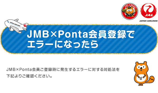 JMB×Ponta会員登録でエラーになったら
JMB×Ponta会員ご登録時に発生するエラーに対する対処法を下記よりご確認ください。。