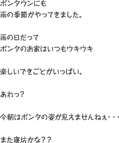 ポンタウンにも雨の季節がやってきました。 雨の日だってポンタのお家はいつもウキウキ 楽しいできごとがいっぱい。 あれ？ 今朝はポンタの姿が見えませんねぇ・・・また寝坊かな？？