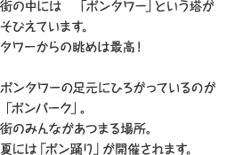 街の中には「ポンタワー」という塔がそびえています。タワーからの眺めは最高！ ポンタワーの足元にひろがっているのが「ポンパーク」。 街のみんながあつまる場所。夏には「ポン踊り」が開催されます。