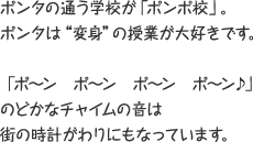 ポンタの通う学校が「ポンポ校」。 ポンタは”変身”の授業が大好きです。 「ポ～ン ポ～ン ポ～ン ポ～ン♪」のどかなチャイムの音は街の時計がわりにもなっています。