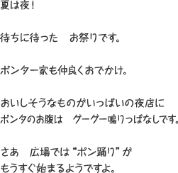 夏は夜！ 待ちに待った お祭りです。 ポンタ一家も仲良くおでかけ。 おいしそうなものがいっぱいの夜店にポンタのお腹は グーグー鳴りっぱなしです。 さあ 広場では”ポン踊り”がもうすぐ始まるようですよ。