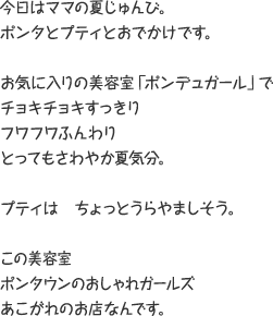 今日はママの夏じゅんび。ポンタとプティとおでかけです。 お気に入りの美容室「ポンデュガール」でチョキチョキすっきり フワフワふんわり とってもさわやか夏気分。 プティはちょっとうらやましそう。 この美容室 ポンタウンのおしゃれガールズ あこがれのお店なんです。