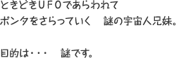 ときどきUFOであらわれてポンタをさらっていく謎の宇宙人兄妹。 目的は・・・謎です。